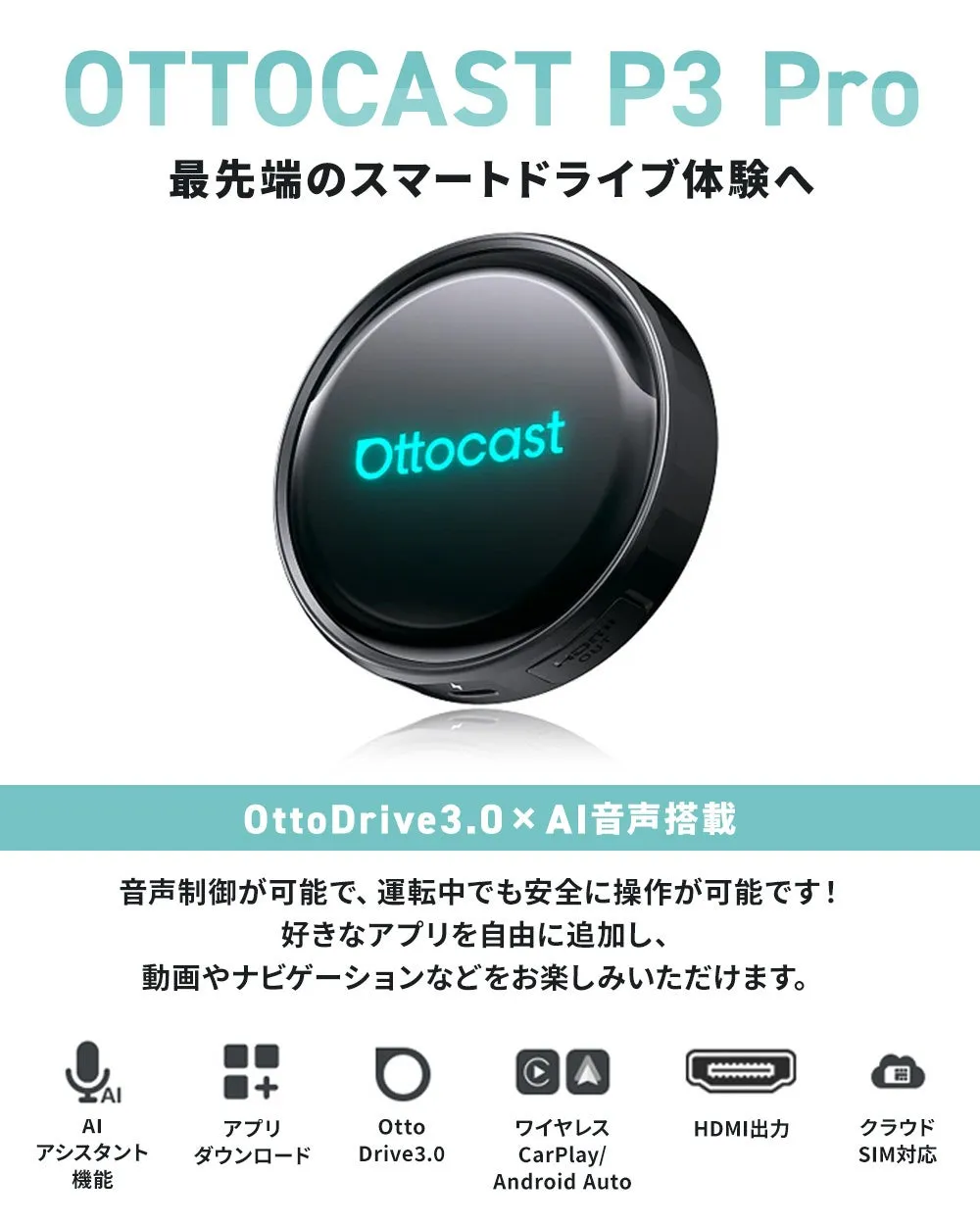 OTTOCAST P3 Pro 最先端のスマートドライブ体験へ Ottocast OttoDrive3.0 × AI音声搭載 音声制御が可能で、運転中でも安全に操作が可能です! 好きなアプリを自由に追加し、 動画やナビゲーションなどをお楽しみいただけます。 AIアシスタント機能 アプリダウンロード Otto Drive3.0 ワイヤレス CarPlay/ Android Auto HDMI出力 クラウドSIM対応